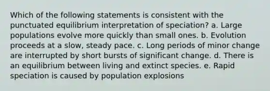 Which of the following statements is consistent with the punctuated equilibrium interpretation of speciation? a. Large populations evolve more quickly than small ones. b. Evolution proceeds at a slow, steady pace. c. Long periods of minor change are interrupted by short bursts of significant change. d. There is an equilibrium between living and extinct species. e. Rapid speciation is caused by population explosions