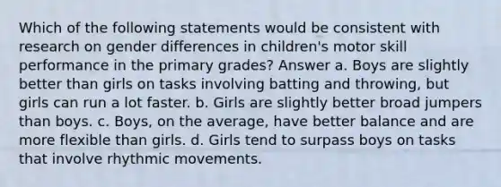 Which of the following statements would be consistent with research on gender differences in children's motor skill performance in the primary grades? Answer a. Boys are slightly better than girls on tasks involving batting and throwing, but girls can run a lot faster. b. Girls are slightly better broad jumpers than boys. c. Boys, on the average, have better balance and are more flexible than girls. d. Girls tend to surpass boys on tasks that involve rhythmic movements.