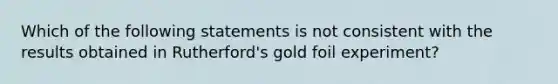 Which of the following statements is not consistent with the results obtained in Rutherford's gold foil experiment?