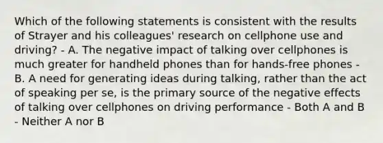 Which of the following statements is consistent with the results of Strayer and his colleagues' research on cellphone use and driving? - A. The negative impact of talking over cellphones is much greater for handheld phones than for hands-free phones - B. A need for generating ideas during talking, rather than the act of speaking per se, is the primary source of the negative effects of talking over cellphones on driving performance - Both A and B - Neither A nor B