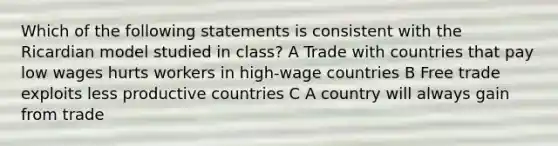 Which of the following statements is consistent with the Ricardian model studied in class? A Trade with countries that pay low wages hurts workers in high-wage countries B Free trade exploits less productive countries C A country will always gain from trade