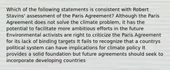 Which of the following statements is consistent with Robert Stavins' assessment of the Paris Agreement? Although the Paris Agreement does not solve the climate problem, it has the potential to facilitate more ambitious efforts in the future Environmental activists are right to criticize the Paris Agreement for its lack of binding targets It fails to recognize that a countrys political system can have implications for climate policy It provides a solid foundation but future agreements should seek to incorporate developing countries