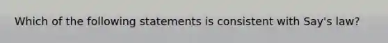 Which of the following statements is consistent with Say's law?