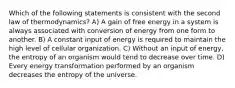 Which of the following statements is consistent with the second law of thermodynamics? A) A gain of free energy in a system is always associated with conversion of energy from one form to another. B) A constant input of energy is required to maintain the high level of cellular organization. C) Without an input of energy, the entropy of an organism would tend to decrease over time. D) Every energy transformation performed by an organism decreases the entropy of the universe.