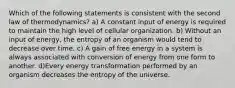 Which of the following statements is consistent with the second law of thermodynamics? a) A constant input of energy is required to maintain the high level of cellular organization. b) Without an input of energy, the entropy of an organism would tend to decrease over time. c) A gain of free energy in a system is always associated with conversion of energy from one form to another. d)Every energy transformation performed by an organism decreases the entropy of the universe.