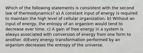 Which of the following statements is consistent with the second law of thermodynamics? a) A constant input of energy is required to maintain the high level of cellular organization. b) Without an input of energy, the entropy of an organism would tend to decrease over time. c) A gain of free energy in a system is always associated with conversion of energy from one form to another. d)Every energy transformation performed by an organism decreases the entropy of the universe.