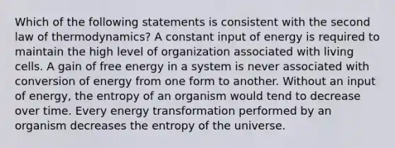 Which of the following statements is consistent with the second law of thermodynamics? A constant input of energy is required to maintain the high level of organization associated with living cells. A gain of free energy in a system is never associated with conversion of energy from one form to another. Without an input of energy, the entropy of an organism would tend to decrease over time. Every energy transformation performed by an organism decreases the entropy of the universe.