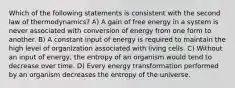 Which of the following statements is consistent with the second law of thermodynamics? A) A gain of free energy in a system is never associated with conversion of energy from one form to another. B) A constant input of energy is required to maintain the high level of organization associated with living cells. C) Without an input of energy, the entropy of an organism would tend to decrease over time. D) Every energy transformation performed by an organism decreases the entropy of the universe.