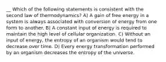 __ Which of the following statements is consistent with the second law of thermodynamics? A) A gain of free energy in a system is always associated with conversion of energy from one form to another. B) A constant input of energy is required to maintain the high level of cellular organization. C) Without an input of energy, the entropy of an organism would tend to decrease over time. D) Every energy transformation performed by an organism decreases the entropy of the universe.