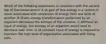 Which of the following statements is consistent with the second law of thermodynamics? A.)A gain of free energy in a system is never associated with conversion of energy from one form to another. B.)Every energy transformation performed by an organism decreases the entropy of the universe. C.)Without an input of energy, the entropy of an organism would tend to decrease over time. D.)A constant input of energy is required to maintain the high level of organization associated with living cells.