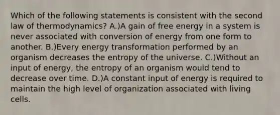 Which of the following statements is consistent with the second law of thermodynamics? A.)A gain of free energy in a system is never associated with conversion of energy from one form to another. B.)Every energy transformation performed by an organism decreases the entropy of the universe. C.)Without an input of energy, the entropy of an organism would tend to decrease over time. D.)A constant input of energy is required to maintain the high level of organization associated with living cells.