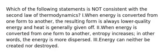 Which of the following statements is NOT consistent with the second law of thermodynamics? I.When energy is converted from one form to another, the resulting form is always lower-quality energy and heat is generally given off. II.When energy is converted from one form to another, entropy increases; in other words, the energy is more dispersed. III.Energy can neither be created nor destroyed.