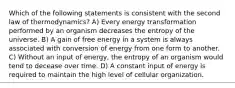 Which of the following statements is consistent with the second law of thermodynamics? A) Every energy transformation performed by an organism decreases the entropy of the universe. B) A gain of free energy in a system is always associated with conversion of energy from one form to another. C) Without an input of energy, the entropy of an organism would tend to decease over time. D) A constant input of energy is required to maintain the high level of cellular organization.