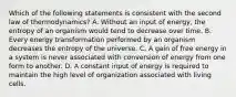 Which of the following statements is consistent with the second law of thermodynamics? A. Without an input of energy, the entropy of an organism would tend to decrease over time. B. Every energy transformation performed by an organism decreases the entropy of the universe. C. A gain of free energy in a system is never associated with conversion of energy from one form to another. D. A constant input of energy is required to maintain the high level of organization associated with living cells.