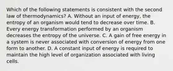 Which of the following statements is consistent with the second law of thermodynamics? A. Without an input of energy, the entropy of an organism would tend to decrease over time. B. Every energy transformation performed by an organism decreases the entropy of the universe. C. A gain of free energy in a system is never associated with conversion of energy from one form to another. D. A constant input of energy is required to maintain the high level of organization associated with living cells.