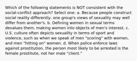 Which of the following statements is NOT consistent with the social-conflict approach? Select one: a. Because people construct social reality differently, one group's views of sexuality may well differ from another's. b. Defining women in sexual terms devalues them, making women into objects of men's interest. c. U.S. culture often depicts sexuality in terms of sport and violence, such as when we speak of men "scoring" with women, and men "hitting on" women. d. When police enforce laws against prostitution, the person most likely to be arrested is the female prostitute, not her male "client."