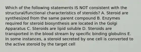 Which of the following statements IS NOT consistent with the structural/functional characteristics of steroids? A. Steroid are synthesized from the same parent compound B. Enzymes required for steroid biosynthesis are located in the Golgi Apparatus C. Steroids are lipid soluble D. Steroids are transported in the blood stream by specific binding globulins E. In some instances, a steroid secreted by one cell is converted to the active steroid by the target cell