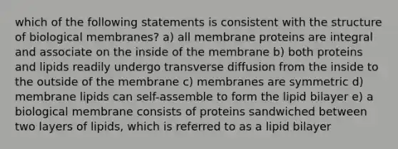 which of the following statements is consistent with the structure of biological membranes? a) all membrane proteins are integral and associate on the inside of the membrane b) both proteins and lipids readily undergo transverse diffusion from the inside to the outside of the membrane c) membranes are symmetric d) membrane lipids can self-assemble to form the lipid bilayer e) a biological membrane consists of proteins sandwiched between two layers of lipids, which is referred to as a lipid bilayer