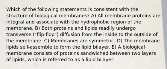 Which of the following statements is consistent with the structure of biological membranes? A) All membrane proteins are integral and associate with the hydrophobic region of the membrane. B) Both proteins and lipids readily undergo transverse ("flip-flop") diffusion from the inside to the outside of the membrane. C) Membranes are symmetric. D) The membrane lipids self-assemble to form the lipid bilayer. E) A biological membrane consists of proteins sandwiched between two layers of lipids, which is referred to as a lipid bilayer.