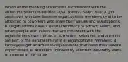 Which of the following statements is consistent with the attraction-selection-attrition (ASA) theory? Select one: a. Job applicants who later become organizational members tend to be attracted to coworkers who share their values and assumptions. b. Organizations have a natural tendency to attract, select, and retain people with values that are consistent with the organization's own culture. c. Attraction, selection, and attrition are part of the natural life-cycle of organizational members. d. Employees get attached to organizations that meet their reward expectations. e. Attraction followed by selection inevitably leads to attrition in the future.