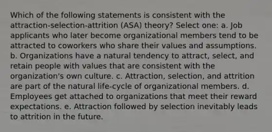 Which of the following statements is consistent with the attraction-selection-attrition (ASA) theory? Select one: a. Job applicants who later become organizational members tend to be attracted to coworkers who share their values and assumptions. b. Organizations have a natural tendency to attract, select, and retain people with values that are consistent with the organization's own culture. c. Attraction, selection, and attrition are part of the natural life-cycle of organizational members. d. Employees get attached to organizations that meet their reward expectations. e. Attraction followed by selection inevitably leads to attrition in the future.