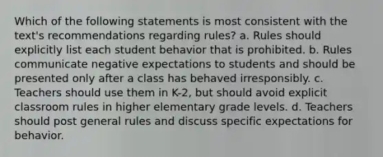 Which of the following statements is most consistent with the text's recommendations regarding rules? a. Rules should explicitly list each student behavior that is prohibited. b. Rules communicate negative expectations to students and should be presented only after a class has behaved irresponsibly. c. Teachers should use them in K-2, but should avoid explicit classroom rules in higher elementary grade levels. d. Teachers should post general rules and discuss specific expectations for behavior.