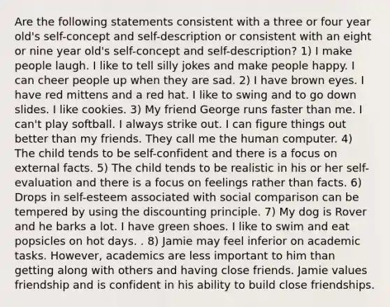 Are the following statements consistent with a three or four year old's self-concept and self-description or consistent with an eight or nine year old's self-concept and self-description? 1) I make people laugh. I like to tell silly jokes and make people happy. I can cheer people up when they are sad. 2) I have brown eyes. I have red mittens and a red hat. I like to swing and to go down slides. I like cookies. 3) My friend George runs faster than me. I can't play softball. I always strike out. I can figure things out better than my friends. They call me the human computer. 4) The child tends to be self-confident and there is a focus on external facts. 5) The child tends to be realistic in his or her self-evaluation and there is a focus on feelings rather than facts. 6) Drops in self-esteem associated with social comparison can be tempered by using the discounting principle. 7) My dog is Rover and he barks a lot. I have green shoes. I like to swim and eat popsicles on hot days. . 8) Jamie may feel inferior on academic tasks. However, academics are less important to him than getting along with others and having close friends. Jamie values friendship and is confident in his ability to build close friendships.