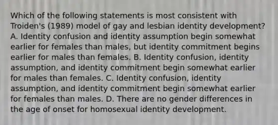 Which of the following statements is most consistent with Troiden's (1989) model of gay and lesbian identity development? A. Identity confusion and identity assumption begin somewhat earlier for females than males, but identity commitment begins earlier for males than females. B. Identity confusion, identity assumption, and identity commitment begin somewhat earlier for males than females. C. Identity confusion, identity assumption, and identity commitment begin somewhat earlier for females than males. D. There are no gender differences in the age of onset for homosexual identity development.