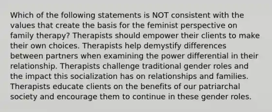 Which of the following statements is NOT consistent with the values that create the basis for the feminist perspective on family therapy? Therapists should empower their clients to make their own choices. Therapists help demystify differences between partners when examining the power differential in their relationship. Therapists challenge traditional gender roles and the impact this socialization has on relationships and families. Therapists educate clients on the benefits of our patriarchal society and encourage them to continue in these gender roles.