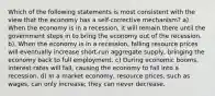 Which of the following statements is most consistent with the view that the economy has a self-corrective mechanism? a). When the economy is in a recession, it will remain there until the government steps in to bring the economy out of the recession. b). When the economy is in a recession, falling resource prices will eventually increase short-run aggregate supply, bringing the economy back to full employment. c) During economic booms, interest rates will fall, causing the economy to fall into a recession. d) In a market economy, resource prices, such as wages, can only increase; they can never decrease.