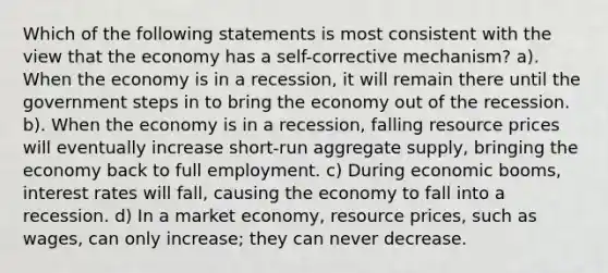 Which of the following statements is most consistent with the view that the economy has a self-corrective mechanism? a). When the economy is in a recession, it will remain there until the government steps in to bring the economy out of the recession. b). When the economy is in a recession, falling resource prices will eventually increase short-run aggregate supply, bringing the economy back to full employment. c) During economic booms, interest rates will fall, causing the economy to fall into a recession. d) In a market economy, resource prices, such as wages, can only increase; they can never decrease.