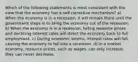 Which of the following statements is most consistent with the view that the economy has a self-corrective mechanism? a) When the economy is in a recession, it will remain there until the government steps in to bring the economy out of the recession. b) When the economy is in a recession, falling resource prices and declining interest rates will direct the economy back to full employment. c) During economic booms, interest rates will fall, causing the economy to fall into a recession. d) In a market economy, resource prices, such as wages, can only increase; they can never decrease.