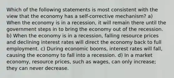 Which of the following statements is most consistent with the view that the economy has a self-corrective mechanism? a) When the economy is in a recession, it will remain there until the government steps in to bring the economy out of the recession. b) When the economy is in a recession, falling resource prices and declining interest rates will direct the economy back to full employment. c) During economic booms, interest rates will fall, causing the economy to fall into a recession. d) In a market economy, resource prices, such as wages, can only increase; they can never decrease.