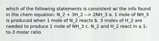 which of the following statements is consistent w/ the info found in the chem equation: N_2 + 3H_2 --> 2NH_3 a. 1 mole of NH_3 is produced when 1 mole of N_2 reacts b. 3 moles of H_2 are needed to produce 1 mole of NH_3 c. N_2 and H_2 react in a 1-to-3 molar ratio