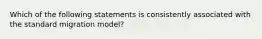 Which of the following statements is consistently associated with the standard migration model?