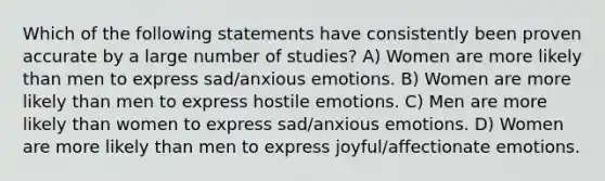 Which of the following statements have consistently been proven accurate by a large number of studies? A) Women are more likely than men to express sad/anxious emotions. B) Women are more likely than men to express hostile emotions. C) Men are more likely than women to express sad/anxious emotions. D) Women are more likely than men to express joyful/affectionate emotions.