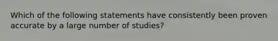 Which of the following statements have consistently been proven accurate by a large number of studies?