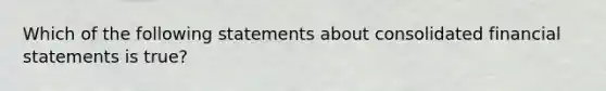 Which of the following statements about consolidated <a href='https://www.questionai.com/knowledge/kFBJaQCz4b-financial-statements' class='anchor-knowledge'>financial statements</a> is true?