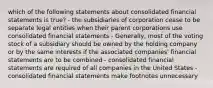 which of the following statements about consolidated financial statements is true? - the subsidiaries of corporation cease to be separate legal entities when their parent corporations use consolidated financial statements - Generally, most of the voting stock of a subsidiary should be owned by the holding company or by the same interests if the associated companies' financial statements are to be combined - consolidated financial statements are required of all companies in the United States -consolidated financial statements make footnotes unnecessary