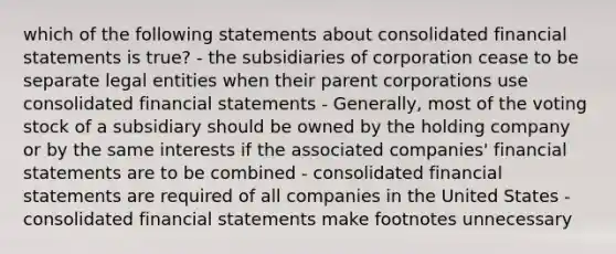 which of the following statements about consolidated financial statements is true? - the subsidiaries of corporation cease to be separate legal entities when their parent corporations use consolidated financial statements - Generally, most of the voting stock of a subsidiary should be owned by the holding company or by the same interests if the associated companies' financial statements are to be combined - consolidated financial statements are required of all companies in the United States -consolidated financial statements make footnotes unnecessary