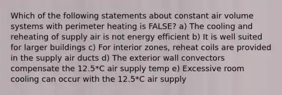 Which of the following statements about constant air volume systems with perimeter heating is FALSE? a) The cooling and reheating of supply air is not energy efficient b) It is well suited for larger buildings c) For interior zones, reheat coils are provided in the supply air ducts d) The exterior wall convectors compensate the 12.5*C air supply temp e) Excessive room cooling can occur with the 12.5*C air supply