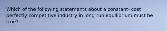 Which of the following statements about a constant- cost perfectly competitive industry in long-run equilibrium must be true?