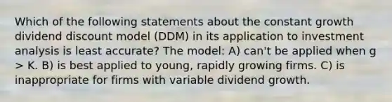 Which of the following statements about the constant growth dividend discount model (DDM) in its application to investment analysis is least accurate? The model: A) can't be applied when g > K. B) is best applied to young, rapidly growing firms. C) is inappropriate for firms with variable dividend growth.