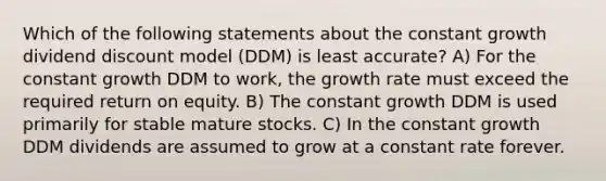 Which of the following statements about the constant growth dividend discount model (DDM) is least accurate? A) For the constant growth DDM to work, the growth rate must exceed the required return on equity. B) The constant growth DDM is used primarily for stable mature stocks. C) In the constant growth DDM dividends are assumed to grow at a constant rate forever.