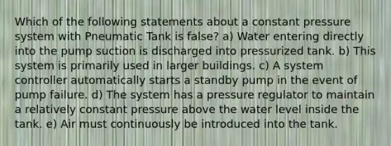 Which of the following statements about a constant pressure system with Pneumatic Tank is false? a) Water entering directly into the pump suction is discharged into pressurized tank. b) This system is primarily used in larger buildings. c) A system controller automatically starts a standby pump in the event of pump failure. d) The system has a pressure regulator to maintain a relatively constant pressure above the water level inside the tank. e) Air must continuously be introduced into the tank.