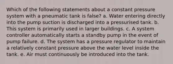 Which of the following statements about a constant pressure system with a pneumatic tank is false? a. Water entering directly into the pump suction is discharged into a pressurised tank. b. This system is primarily used in larger buildings. c. A system controller automatically starts a standby pump in the event of pump failure. d. The system has a pressure regulator to maintain a relatively constant pressure above the water level inside the tank. e. Air must continuously be introduced into the tank.