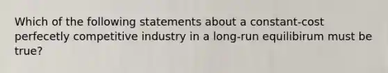 Which of the following statements about a constant-cost perfecetly competitive industry in a long-run equilibirum must be true?