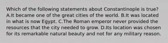 Which of the following statements about Constantinople is true? A.It became one of the great cities of the world. B.It was located in what is now Egypt. C.The Roman emperor never provided the resources that the city needed to grow. D.Its location was chosen for its remarkable natural beauty and not for any military reason.