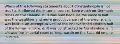 Which of the following statements about Constantinople is not true? a. it allowed the imperial court to keep watch on Germanic tribes on the Danube. b. it was built because the eastern half was the wealthier and more productive part of the empire. c. it was built in an attempt to vitalize the impoverished eastern half of the Roman empire. d. it was constructed by Constantine. e. it allowed the imperial court to keep watch on the Sasanid empire in Persia.