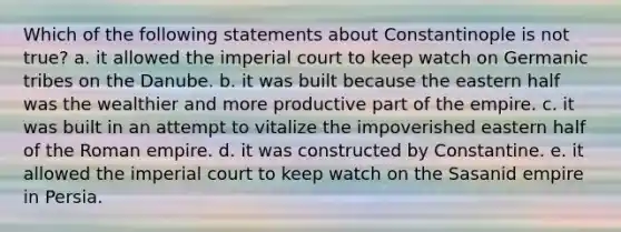 Which of the following statements about Constantinople is not true? a. it allowed the imperial court to keep watch on Germanic tribes on the Danube. b. it was built because the eastern half was the wealthier and more productive part of the empire. c. it was built in an attempt to vitalize the impoverished eastern half of the Roman empire. d. it was constructed by Constantine. e. it allowed the imperial court to keep watch on the Sasanid empire in Persia.